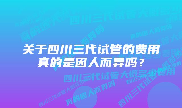 关于四川三代试管的费用真的是因人而异吗？