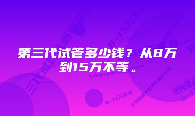 第三代试管多少钱？从8万到15万不等。