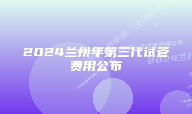 2024兰州年第三代试管费用公布