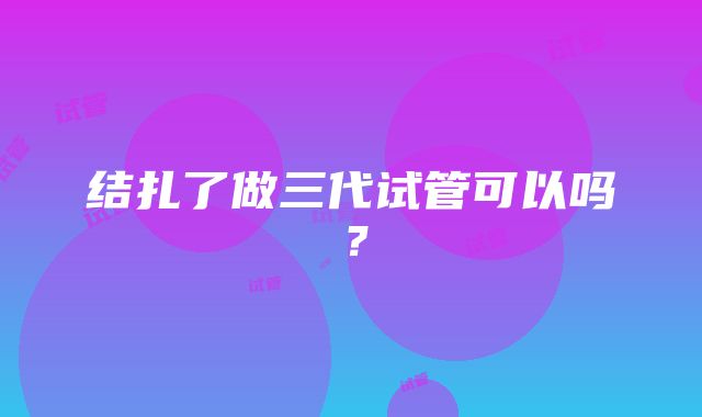 结扎了做三代试管可以吗？