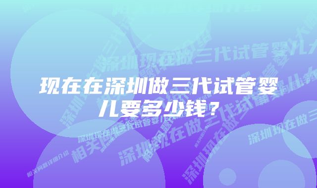 现在在深圳做三代试管婴儿要多少钱？