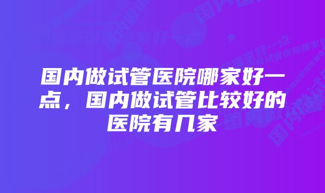 国内做试管医院哪家好一点，国内做试管比较好的医院有几家