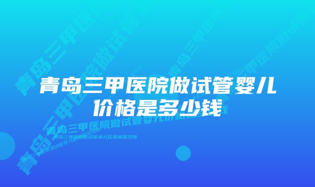 青岛三甲医院做试管婴儿价格是多少钱