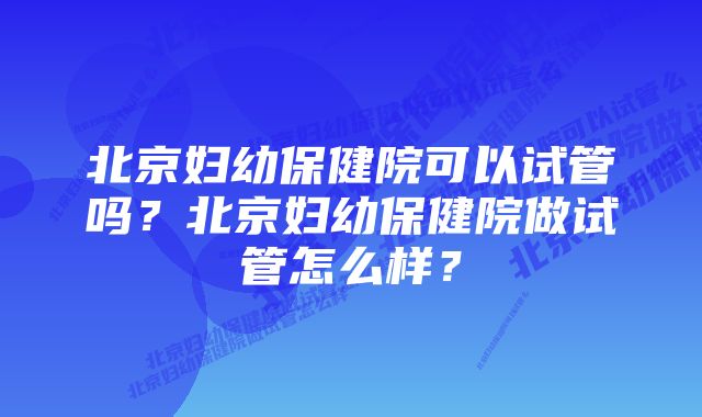 北京妇幼保健院可以试管吗？北京妇幼保健院做试管怎么样？