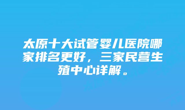 太原十大试管婴儿医院哪家排名更好，三家民营生殖中心详解。