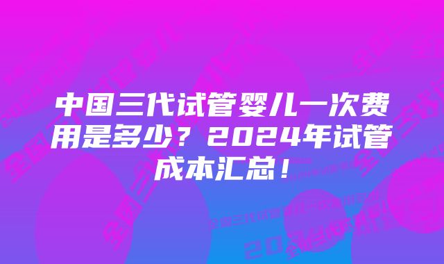 中国三代试管婴儿一次费用是多少？2024年试管成本汇总！