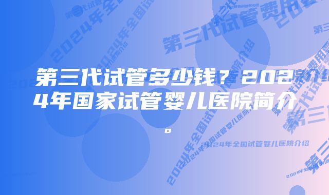 第三代试管多少钱？2024年国家试管婴儿医院简介。