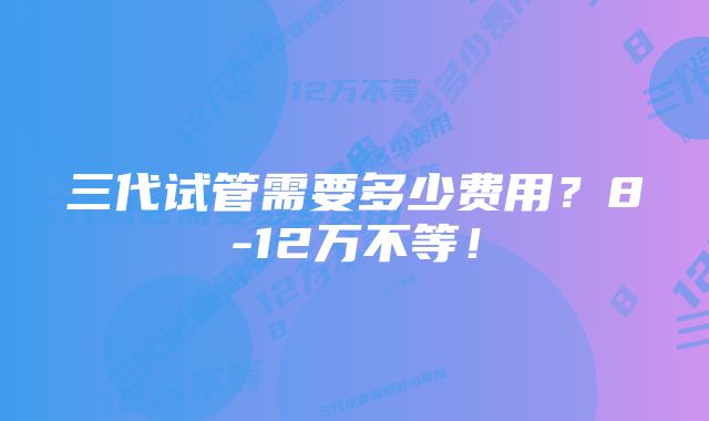 三代试管需要多少费用？8-12万不等！