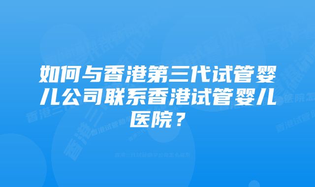 如何与香港第三代试管婴儿公司联系香港试管婴儿医院？