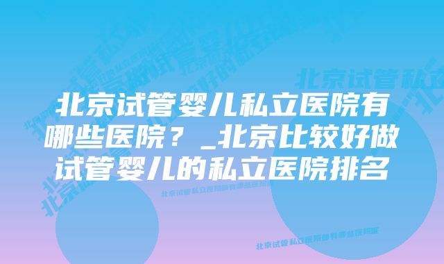 北京试管婴儿私立医院有哪些医院？_北京比较好做试管婴儿的私立医院排名