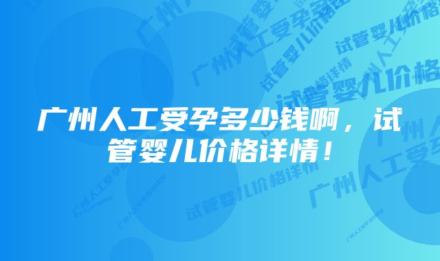 广州人工受孕多少钱啊，试管婴儿价格详情！