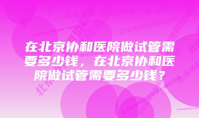 在北京协和医院做试管需要多少钱，在北京协和医院做试管需要多少钱？