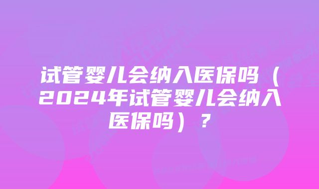 试管婴儿会纳入医保吗（2024年试管婴儿会纳入医保吗）？