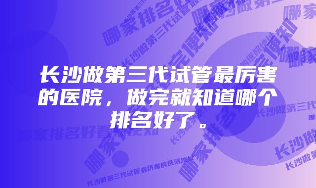 长沙做第三代试管最厉害的医院，做完就知道哪个排名好了。