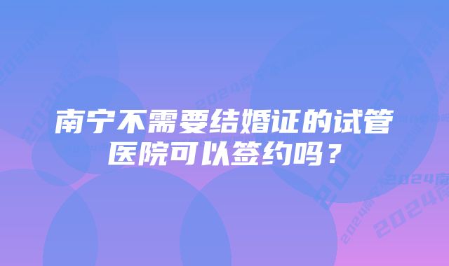 南宁不需要结婚证的试管医院可以签约吗？