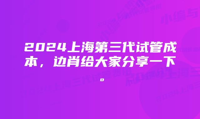 2024上海第三代试管成本，边肖给大家分享一下。