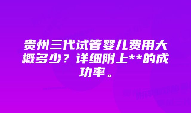 贵州三代试管婴儿费用大概多少？详细附上**的成功率。