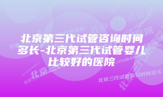 北京第三代试管咨询时间多长-北京第三代试管婴儿比较好的医院