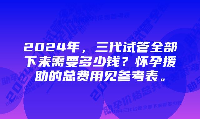 2024年，三代试管全部下来需要多少钱？怀孕援助的总费用见参考表。