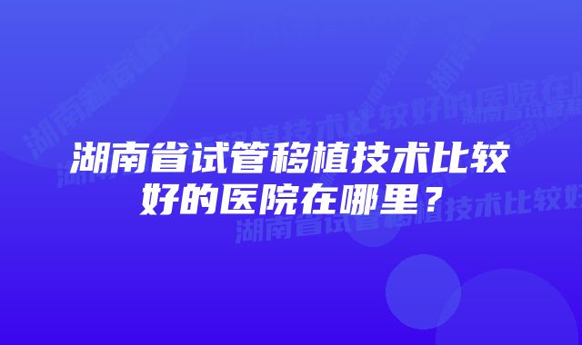 湖南省试管移植技术比较好的医院在哪里？