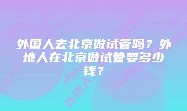 外国人去北京做试管吗？外地人在北京做试管要多少钱？