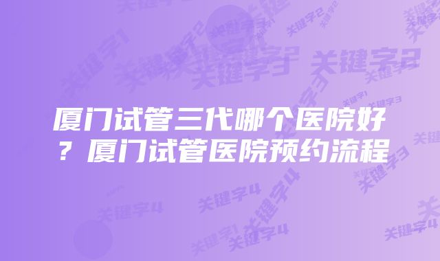 厦门试管三代哪个医院好？厦门试管医院预约流程