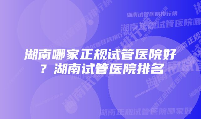 湖南哪家正规试管医院好？湖南试管医院排名