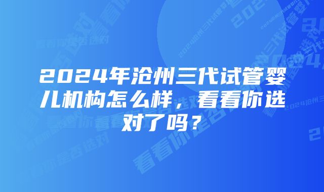 2024年沧州三代试管婴儿机构怎么样，看看你选对了吗？