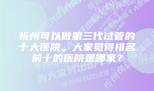 忻州可以做第三代试管的十大医院。大家觉得排名前十的医院是哪家？