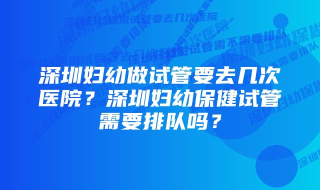 深圳妇幼做试管要去几次医院？深圳妇幼保健试管需要排队吗？