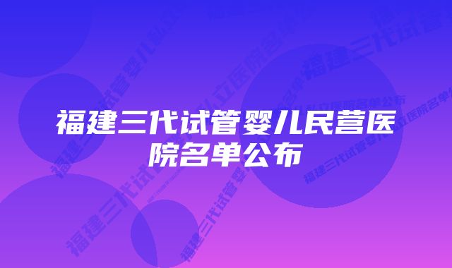 福建三代试管婴儿民营医院名单公布