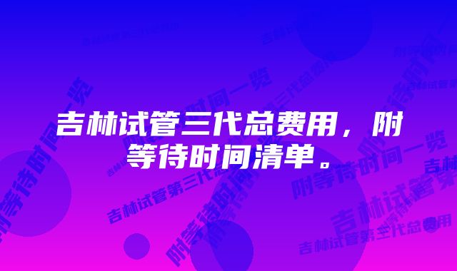 吉林试管三代总费用，附等待时间清单。