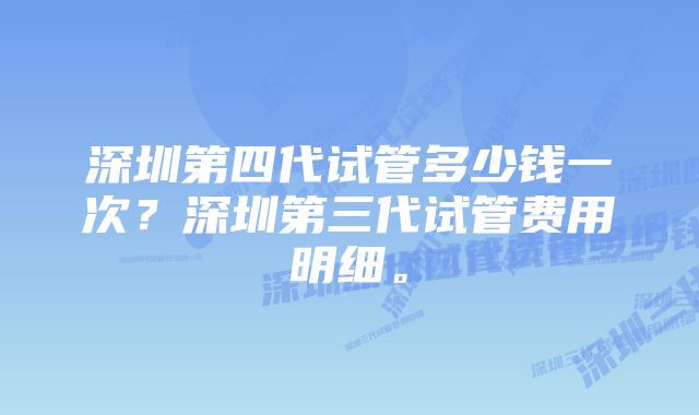 深圳第四代试管多少钱一次？深圳第三代试管费用明细。