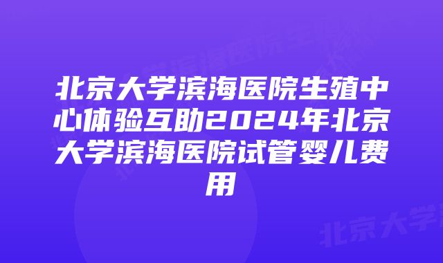 北京大学滨海医院生殖中心体验互助2024年北京大学滨海医院试管婴儿费用