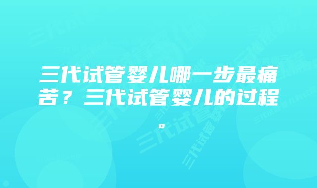 三代试管婴儿哪一步最痛苦？三代试管婴儿的过程。