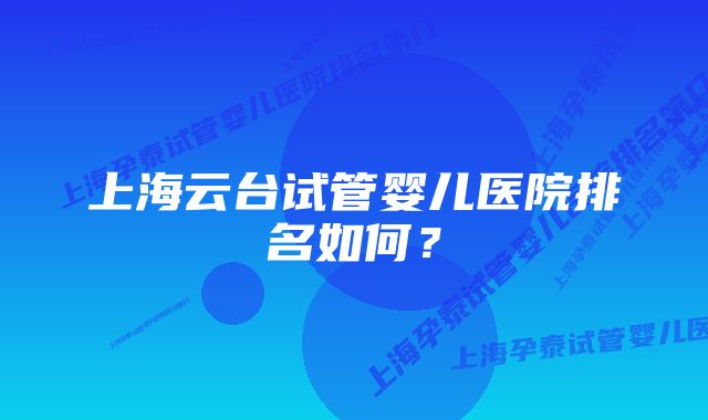 上海云台试管婴儿医院排名如何？