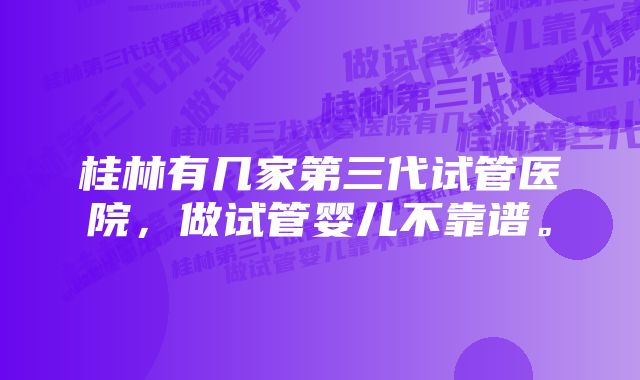 桂林有几家第三代试管医院，做试管婴儿不靠谱。