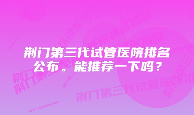 荆门第三代试管医院排名公布。能推荐一下吗？