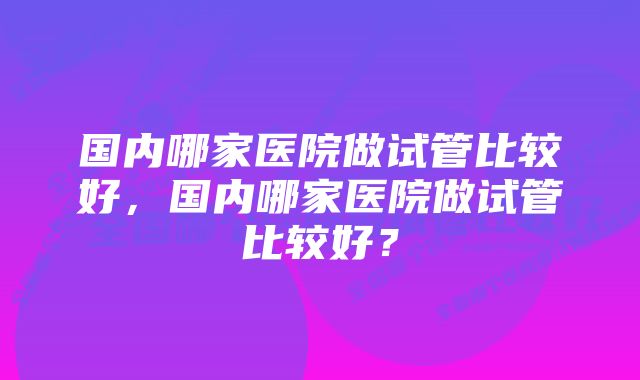 国内哪家医院做试管比较好，国内哪家医院做试管比较好？