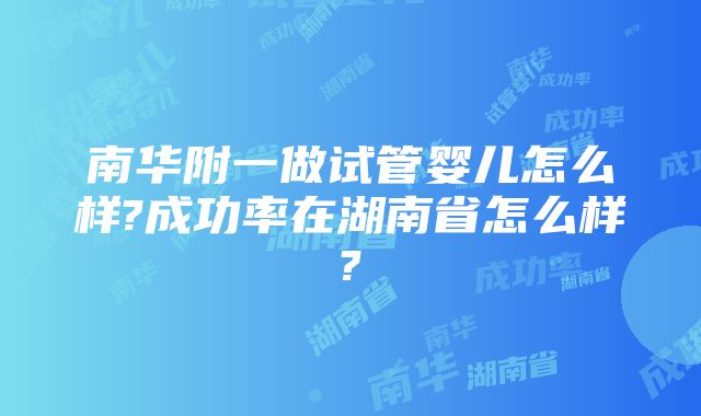 南华附一做试管婴儿怎么样?成功率在湖南省怎么样?