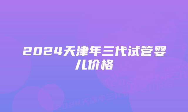 2024天津年三代试管婴儿价格