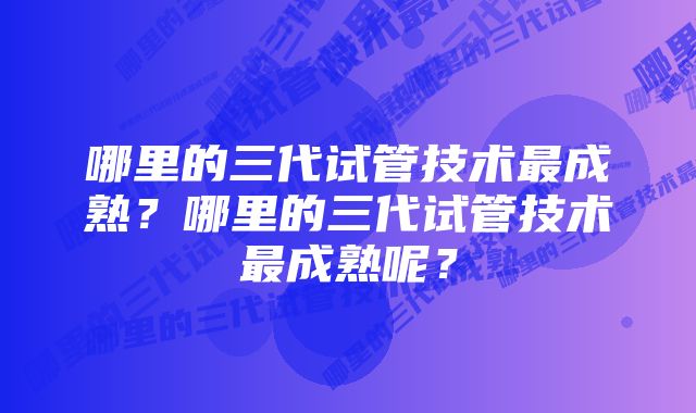 哪里的三代试管技术最成熟？哪里的三代试管技术最成熟呢？