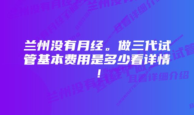 兰州没有月经。做三代试管基本费用是多少看详情！