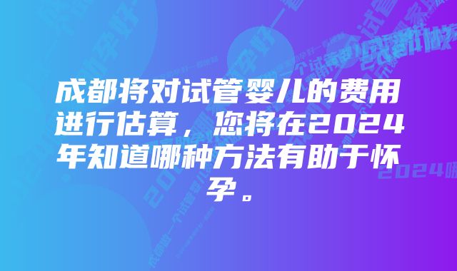 成都将对试管婴儿的费用进行估算，您将在2024年知道哪种方法有助于怀孕。