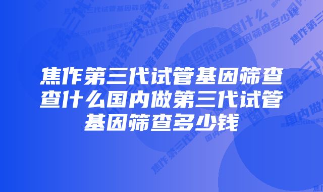 焦作第三代试管基因筛查查什么国内做第三代试管基因筛查多少钱