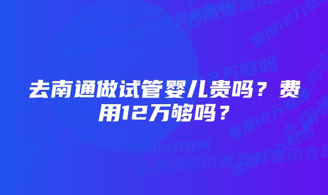 去南通做试管婴儿贵吗？费用12万够吗？