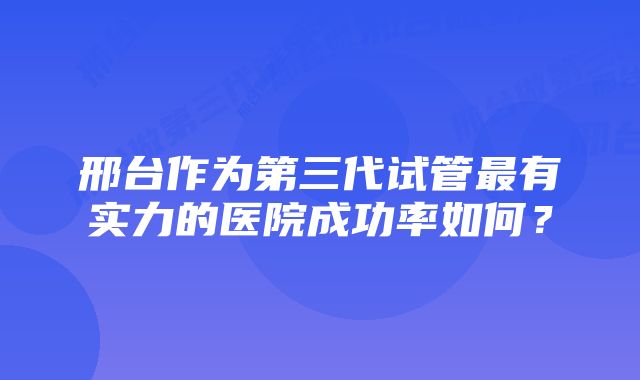 邢台作为第三代试管最有实力的医院成功率如何？