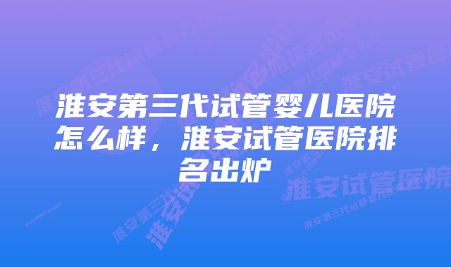 淮安第三代试管婴儿医院怎么样，淮安试管医院排名出炉