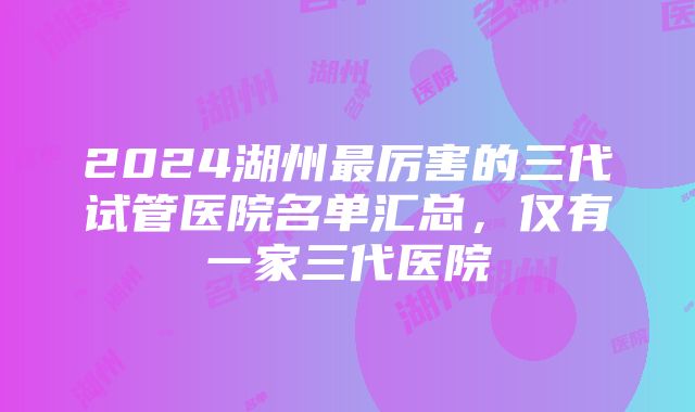 2024湖州最厉害的三代试管医院名单汇总，仅有一家三代医院