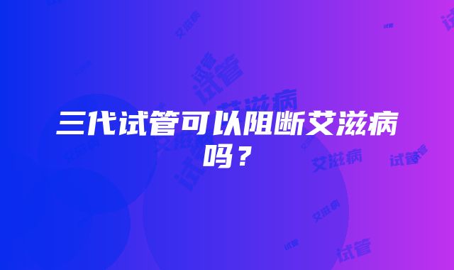 三代试管可以阻断艾滋病吗？